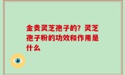 金贵灵芝孢子的？灵芝孢子粉的功效和作用是什么