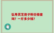 弘寿灵芝孢子粉价格查询？一斤多少钱？
