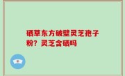 硒草东方破壁灵芝孢子粉？灵芝含硒吗