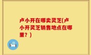卢小开在哪卖灵芝(卢小开灵芝销售地点在哪里？)