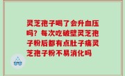 灵芝孢子喝了会升血压吗？每次吃破壁灵芝孢子粉后都有点肚子痛灵芝孢子粉不易消化吗