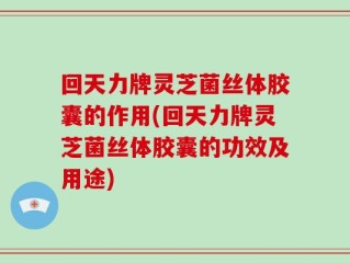 回天力牌灵芝菌丝体胶囊的作用(回天力牌灵芝菌丝体胶囊的功效及用途)