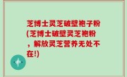 芝博士灵芝破壁袍子粉(芝博士破壁灵芝袍粉，解放灵芝营养无处不在!)