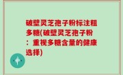 破壁灵芝孢子粉标注粗多糖(破壁灵芝孢子粉：重视多糖含量的健康选择)