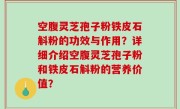 空腹灵芝孢子粉铁皮石斛粉的功效与作用？详细介绍空腹灵芝孢子粉和铁皮石斛粉的营养价值？
