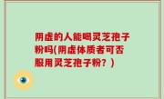 阴虚的人能喝灵芝孢子粉吗(阴虚体质者可否服用灵芝孢子粉？)