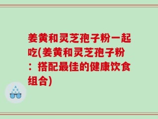 姜黄和灵芝孢子粉一起吃(姜黄和灵芝孢子粉：搭配最佳的健康饮食组合)