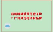 菇新牌破壁灵芝孢子粉？广州灵芝孢子粉品牌