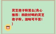 灵芝孢子粉苦么(良心推荐：四款好喝的灵芝孢子粉，滋味可不苦！)