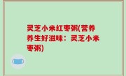 灵芝小米红枣粥(营养养生好滋味：灵芝小米枣粥)