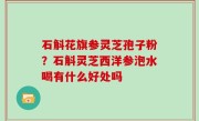 石斛花旗参灵芝孢子粉？石斛灵芝西洋参泡水喝有什么好处吗