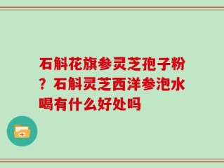 石斛花旗参灵芝孢子粉？石斛灵芝西洋参泡水喝有什么好处吗