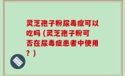 灵芝孢子粉尿毒症可以吃吗 (灵芝孢子粉可否在尿毒症患者中使用？)