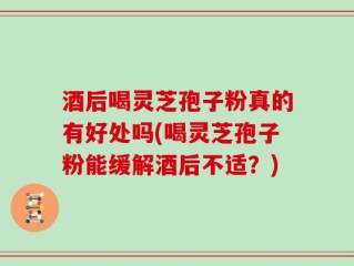酒后喝灵芝孢子粉真的有好处吗(喝灵芝孢子粉能缓解酒后不适？)