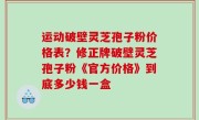运动破壁灵芝孢子粉价格表？修正牌破壁灵芝孢子粉《官方价格》到底多少钱一盒
