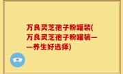 万良灵芝孢子粉罐装(万良灵芝孢子粉罐装——养生好选择)