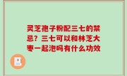 灵芝孢子粉配三七的禁忌？三七可以和林芝大枣一起泡吗有什么功效