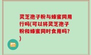 灵芝孢子粉与蜂蜜同用行吗(可以将灵芝孢子粉和蜂蜜同时食用吗？)