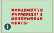 健斯利正信破壁灵芝孢子粉的功效和用法？详解健康灵芝的营养成分和服用方法？