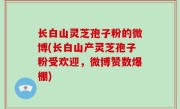 长白山灵芝孢子粉的微博(长白山产灵芝孢子粉受欢迎，微博赞数爆棚)