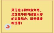 灵芝孢子粉蜂蜜大枣_灵芝孢子粉与蜂蜜大枣的完美结合：滋养健康新选择)