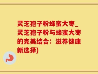 灵芝孢子粉蜂蜜大枣_灵芝孢子粉与蜂蜜大枣的完美结合：滋养健康新选择)