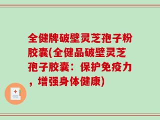 全健牌破壁灵芝孢子粉胶囊(全健品破壁灵芝孢子胶囊：保护免疫力，增强身体健康)