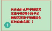 长白山什么牌子破壁灵芝孢子粉(哪个牌子的破壁灵芝孢子粉最适合在长白山食用？)