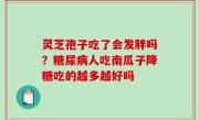 灵芝孢子吃了会发胖吗？糖尿病人吃南瓜子降糖吃的越多越好吗