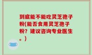 到底能不能吃灵芝孢子粉(能否食用灵芝孢子粉？建议咨询专业医生。)