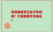 贵阳破壁灵芝孢子粉招商？打造健康养生新品？