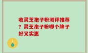 收灵芝孢子粉测评推荐？灵芝孢子粉哪个牌子好又实惠
