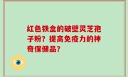 红色铁盒的破壁灵芝孢子粉？提高免疫力的神奇保健品？