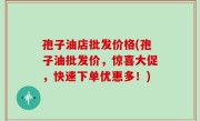 孢子油店批发价格(孢子油批发价，惊喜大促，快速下单优惠多！)