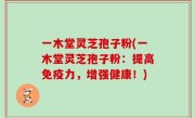 一木堂灵芝孢子粉(一木堂灵芝孢子粉：提高免疫力，增强健康！)