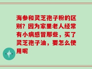 海参和灵芝孢子粉的区别？因为家里老人经常有小病感冒那些，买了灵芝孢子油，要怎么使用呢