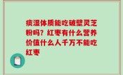 痰湿体质能吃破壁灵芝粉吗？红枣有什么营养价值什么人千万不能吃红枣