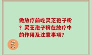 做放疗前吃灵芝孢子粉？灵芝孢子粉在放疗中的作用及注意事项？
