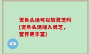 煲鱼头汤可以放灵芝吗(煲鱼头汤加入灵芝，营养更丰富)