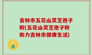 吉林市五花山灵芝孢子粉(五花山灵芝孢子粉助力吉林市健康生活)
