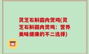 灵芝石斛圆肉煲鸡(灵芝石斛圆肉煲鸡：营养美味健康的不二选择)