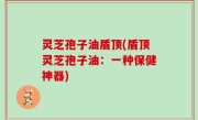 灵芝孢子油盾顶(盾顶灵芝孢子油：一种保健神器)