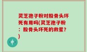灵芝孢子粉对股骨头坏死有用吗(灵芝孢子粉：股骨头坏死的救星？)