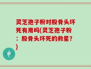 灵芝孢子粉对股骨头坏死有用吗(灵芝孢子粉：股骨头坏死的救星？)
