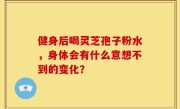 健身后喝灵芝孢子粉水，身体会有什么意想不到的变化？