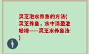 灵芝泡水养鱼的方法(灵芝养鱼，水中清盈池塘绿——灵芝水养鱼法)