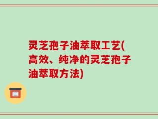 灵芝孢子油萃取工艺(高效、纯净的灵芝孢子油萃取方法)