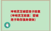 坤明灵芝破壁孢子胶囊(坤明灵芝胶囊：壁破孢子助你强身健体)