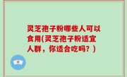灵芝孢子粉哪些人可以食用(灵芝孢子粉适宜人群，你适合吃吗？)