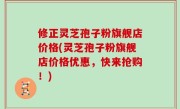 修正灵芝孢子粉旗舰店价格(灵芝孢子粉旗舰店价格优惠，快来抢购！)